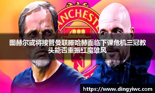 图赫尔或将接管曼联滕哈赫面临下课危机三冠教头能否重振红魔雄风