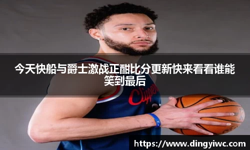今天快船与爵士激战正酣比分更新快来看看谁能笑到最后